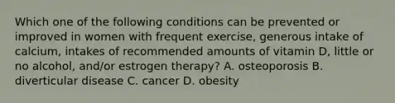 Which one of the following conditions can be prevented or improved in women with frequent exercise, generous intake of calcium, intakes of recommended amounts of vitamin D, little or no alcohol, and/or estrogen therapy? A. osteoporosis B. diverticular disease C. cancer D. obesity