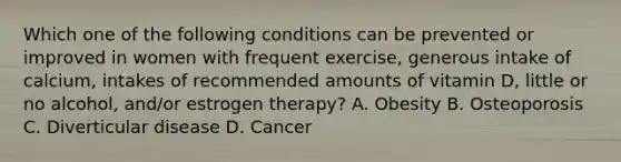 Which one of the following conditions can be prevented or improved in women with frequent exercise, generous intake of calcium, intakes of recommended amounts of vitamin D, little or no alcohol, and/or estrogen therapy? A. Obesity B. Osteoporosis C. Diverticular disease D. Cancer