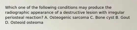 Which one of the following conditions may produce the radiographic appearance of a destructive lesion with irregular periosteal reaction? A. Osteogenic sarcoma C. Bone cyst B. Gout D. Osteoid osteoma