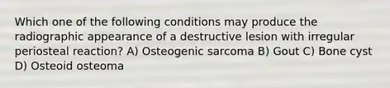 Which one of the following conditions may produce the radiographic appearance of a destructive lesion with irregular periosteal reaction? A) Osteogenic sarcoma B) Gout C) Bone cyst D) Osteoid osteoma