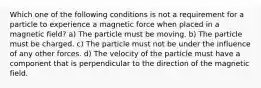 Which one of the following conditions is not a requirement for a particle to experience a magnetic force when placed in a magnetic field? a) The particle must be moving. b) The particle must be charged. c) The particle must not be under the influence of any other forces. d) The velocity of the particle must have a component that is perpendicular to the direction of the magnetic field.