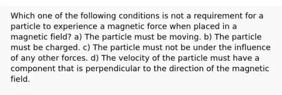 Which one of the following conditions is not a requirement for a particle to experience a magnetic force when placed in a magnetic field? a) The particle must be moving. b) The particle must be charged. c) The particle must not be under the influence of any other forces. d) The velocity of the particle must have a component that is perpendicular to the direction of the magnetic field.