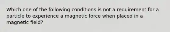 Which one of the following conditions is not a requirement for a particle to experience a magnetic force when placed in a magnetic field?