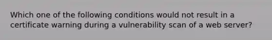 Which one of the following conditions would not result in a certificate warning during a vulnerability scan of a web server?