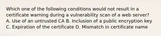 Which one of the following conditions would not result in a certificate warning during a vulnerability scan of a web server? A. Use of an untrusted CA B. Inclusion of a public encryption key C. Expiration of the certificate D. Mismatch in certificate name