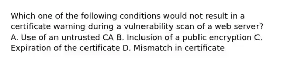 Which one of the following conditions would not result in a certificate warning during a vulnerability scan of a web server? A. Use of an untrusted CA B. Inclusion of a public encryption C. Expiration of the certificate D. Mismatch in certificate