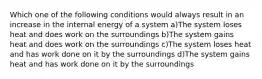 Which one of the following conditions would always result in an increase in the internal energy of a system a)The system loses heat and does work on the surroundings b)The system gains heat and does work on the surroundings c)The system loses heat and has work done on it by the surroundings d)The system gains heat and has work done on it by the surroundings