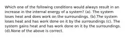 Which one of the following conditions would always result in an increase in the internal energy of a system? (a). The system loses heat and does work on the surroundings. (b).The system loses heat and has work done on it by the surroundings (c). The system gains heat and has work done on it by the surroundings. (d).None of the above is correct.