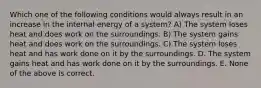 Which one of the following conditions would always result in an increase in the internal energy of a system? A) The system loses heat and does work on the surroundings. B) The system gains heat and does work on the surroundings. C) The system loses heat and has work done on it by the surroundings. D. The system gains heat and has work done on it by the surroundings. E. None of the above is correct.