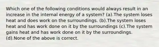 Which one of the following conditions would always result in an increase in the internal energy of a system? (a).The system loses heat and does work on the surroundings. (b).The system loses heat and has work done on it by the surroundings (c).The system gains heat and has work done on it by the surroundings. (d).None of the above is correct.