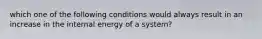 which one of the following conditions would always result in an increase in the internal energy of a system?