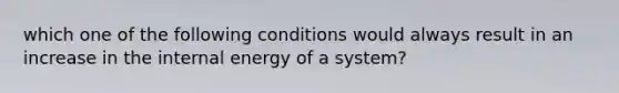 which one of the following conditions would always result in an increase in the internal energy of a system?