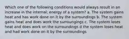 Which one of the following conditions would always result in an increase in the internal; energy of a system? a. The system gains heat and has work done on it by the surroundings b. The system gains heat and does work the surroungings c. The system loses heat and does work on the surroundings d the system loses heat and had work done on it by the surroundings