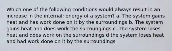 Which one of the following conditions would always result in an increase in the internal; energy of a system? a. The system gains heat and has work done on it by the surroundings b. The system gains heat and does work the surroungings c. The system loses heat and does work on the surroundings d the system loses heat and had work done on it by the surroundings