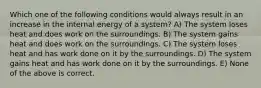 Which one of the following conditions would always result in an increase in the internal energy of a system? A) The system loses heat and does work on the surroundings. B) The system gains heat and does work on the surroundings. C) The system loses heat and has work done on it by the surroundings. D) The system gains heat and has work done on it by the surroundings. E) None of the above is correct.