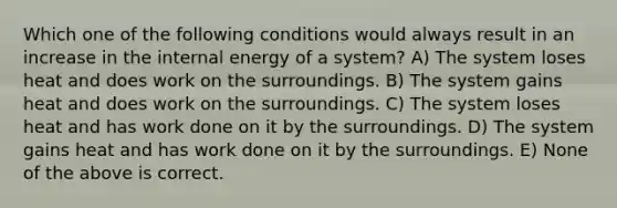 Which one of the following conditions would always result in an increase in the internal energy of a system? A) The system loses heat and does work on the surroundings. B) The system gains heat and does work on the surroundings. C) The system loses heat and has work done on it by the surroundings. D) The system gains heat and has work done on it by the surroundings. E) None of the above is correct.