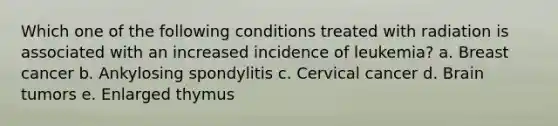 Which one of the following conditions treated with radiation is associated with an increased incidence of leukemia? a. Breast cancer b. Ankylosing spondylitis c. Cervical cancer d. Brain tumors e. Enlarged thymus