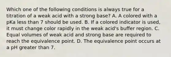 Which one of the following conditions is always true for a titration of a weak acid with a strong base? A. A colored with a pKa <a href='https://www.questionai.com/knowledge/k7BtlYpAMX-less-than' class='anchor-knowledge'>less than</a> 7 should be used. B. If a colored indicator is used, it must change color rapidly in the weak acid's buffer region. C. Equal volumes of weak acid and strong base are required to reach the equivalence point. D. The equivalence point occurs at a pH <a href='https://www.questionai.com/knowledge/ktgHnBD4o3-greater-than' class='anchor-knowledge'>greater than</a> 7.