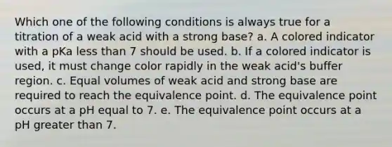 Which one of the following conditions is always true for a titration of a weak acid with a strong base? a. A colored indicator with a pKa <a href='https://www.questionai.com/knowledge/k7BtlYpAMX-less-than' class='anchor-knowledge'>less than</a> 7 should be used. b. If a colored indicator is used, it must change color rapidly in the weak acid's buffer region. c. Equal volumes of weak acid and strong base are required to reach the equivalence point. d. The equivalence point occurs at a pH equal to 7. e. The equivalence point occurs at a pH <a href='https://www.questionai.com/knowledge/ktgHnBD4o3-greater-than' class='anchor-knowledge'>greater than</a> 7.