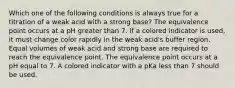 Which one of the following conditions is always true for a titration of a weak acid with a strong base? The equivalence point occurs at a pH greater than 7. If a colored indicator is used, it must change color rapidly in the weak acid's buffer region. Equal volumes of weak acid and strong base are required to reach the equivalence point. The equivalence point occurs at a pH equal to 7. A colored indicator with a pKa less than 7 should be used.