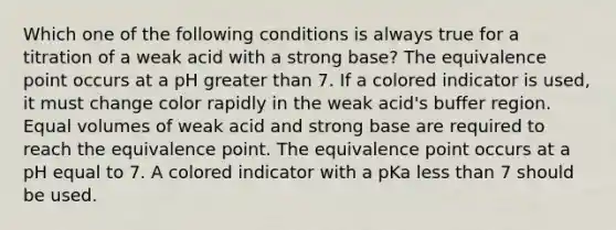 Which one of the following conditions is always true for a titration of a weak acid with a strong base? The equivalence point occurs at a pH greater than 7. If a colored indicator is used, it must change color rapidly in the weak acid's buffer region. Equal volumes of weak acid and strong base are required to reach the equivalence point. The equivalence point occurs at a pH equal to 7. A colored indicator with a pKa less than 7 should be used.