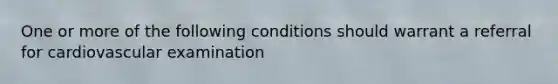 One or more of the following conditions should warrant a referral for cardiovascular examination