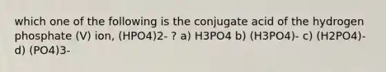 which one of the following is the conjugate acid of the hydrogen phosphate (V) ion, (HPO4)2- ? a) H3PO4 b) (H3PO4)- c) (H2PO4)- d) (PO4)3-