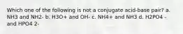 Which one of the following is not a conjugate acid-base pair? a. NH3 and NH2- b. H3O+ and OH- c. NH4+ and NH3 d. H2PO4 - and HPO4 2-