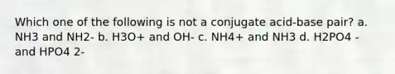 Which one of the following is not a conjugate acid-base pair? a. NH3 and NH2- b. H3O+ and OH- c. NH4+ and NH3 d. H2PO4 - and HPO4 2-