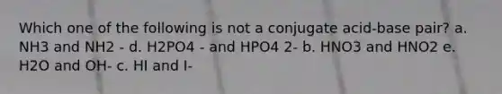 Which one of the following is not a conjugate acid-base pair? a. NH3 and NH2 - d. H2PO4 - and HPO4 2- b. HNO3 and HNO2 e. H2O and OH- c. HI and I-