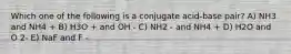 Which one of the following is a conjugate acid-base pair? A) NH3 and NH4 + B) H3O + and OH - C) NH2 - and NH4 + D) H2O and O 2- E) NaF and F -