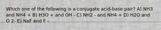 Which one of the following is a conjugate acid-base pair? A) NH3 and NH4 + B) H3O + and OH - C) NH2 - and NH4 + D) H2O and O 2- E) NaF and F -