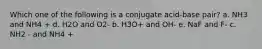 Which one of the following is a conjugate acid-base pair? a. NH3 and NH4 + d. H2O and O2- b. H3O+ and OH- e. NaF and F- c. NH2 - and NH4 +