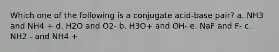 Which one of the following is a conjugate acid-base pair? a. NH3 and NH4 + d. H2O and O2- b. H3O+ and OH- e. NaF and F- c. NH2 - and NH4 +