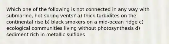 Which one of the following is not connected in any way with submarine, hot spring vents? a) thick turbidites on the continental rise b) black smokers on a mid-ocean ridge c) ecological communities living without photosynthesis d) sediment rich in metallic sulfides