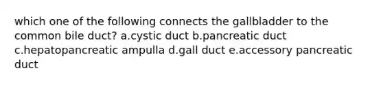 which one of the following connects the gallbladder to the common bile duct? a.cystic duct b.pancreatic duct c.hepatopancreatic ampulla d.gall duct e.accessory pancreatic duct