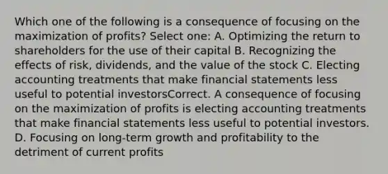 Which one of the following is a consequence of focusing on the maximization of profits? Select one: A. Optimizing the return to shareholders for the use of their capital B. Recognizing the effects of risk, dividends, and the value of the stock C. Electing accounting treatments that make <a href='https://www.questionai.com/knowledge/kFBJaQCz4b-financial-statements' class='anchor-knowledge'>financial statements</a> less useful to potential investorsCorrect. A consequence of focusing on the maximization of profits is electing accounting treatments that make financial statements less useful to potential investors. D. Focusing on long-term growth and profitability to the detriment of current profits