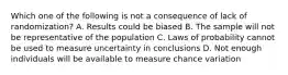 Which one of the following is not a consequence of lack of randomization? A. Results could be biased B. The sample will not be representative of the population C. Laws of probability cannot be used to measure uncertainty in conclusions D. Not enough individuals will be available to measure chance variation