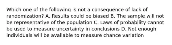 Which one of the following is not a consequence of lack of randomization? A. Results could be biased B. The sample will not be representative of the population C. Laws of probability cannot be used to measure uncertainty in conclusions D. Not enough individuals will be available to measure chance variation