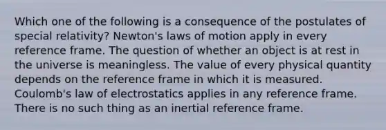 Which one of the following is a consequence of the postulates of special relativity? Newton's laws of motion apply in every reference frame. The question of whether an object is at rest in the universe is meaningless. The value of every physical quantity depends on the reference frame in which it is measured. Coulomb's law of electrostatics applies in any reference frame. There is no such thing as an inertial reference frame.