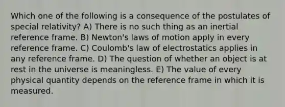 Which one of the following is a consequence of the postulates of special relativity? A) There is no such thing as an inertial reference frame. B) Newton's laws of motion apply in every reference frame. C) Coulomb's law of electrostatics applies in any reference frame. D) The question of whether an object is at rest in the universe is meaningless. E) The value of every physical quantity depends on the reference frame in which it is measured.