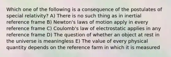 Which one of the following is a consequence of the postulates of special relativity? A) There is no such thing as in inertial reference frame B) Newton's laws of motion apply in every reference frame C) Coulomb's law of electrostatic applies in any reference frame D) The question of whether an object at rest in the universe is meaningless E) The value of every physical quantity depends on the reference farm in which it is measured