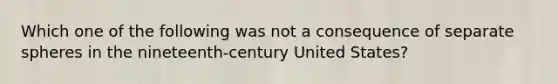 Which one of the following was not a consequence of separate spheres in the nineteenth-century United States?