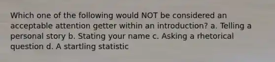 Which one of the following would NOT be considered an acceptable attention getter within an introduction? a. Telling a personal story b. Stating your name c. Asking a rhetorical question d. A startling statistic