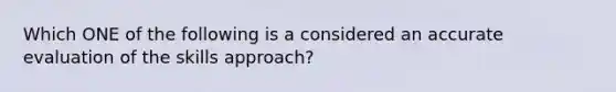 Which ONE of the following is a considered an accurate evaluation of the skills approach?