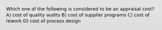 Which one of the following is considered to be an appraisal cost? A) cost of quality audits B) cost of supplier programs C) cost of rework D) cost of process design