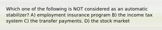 Which one of the following is NOT considered as an automatic stabilizer? A) employment insurance program B) the income tax system C) the transfer payments. D) the stock market