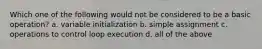 Which one of the following would not be considered to be a basic operation? a. variable initialization b. simple assignment c. operations to control loop execution d. all of the above