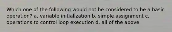 Which one of the following would not be considered to be a basic operation? a. variable initialization b. simple assignment c. operations to control loop execution d. all of the above