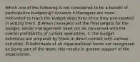 Which one of the following is not considered to be a benefit of participative budgeting? Answers A.Managers are more motivated to reach the budget objectives since they participated in setting them. B.When managers set the final targets for the budget, senior management need not be concerned with the overall profitability of current operations. C.The budget estimates are prepared by those in direct contact with various activities. D.Individuals at all organizational levels are recognized as being part of the team; this results in greater support of the organization.